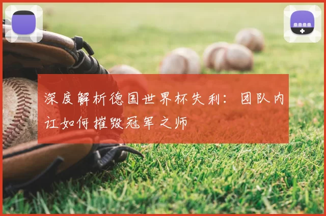 深度解析德国世界杯失利：团队内讧如何摧毁冠军之师