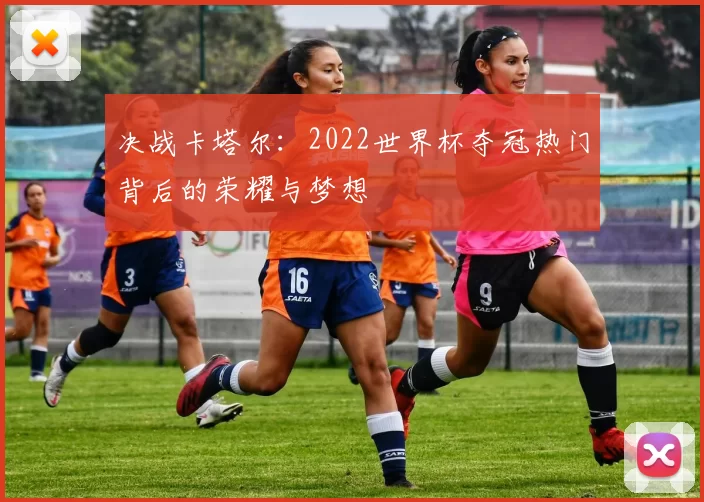 决战卡塔尔：2022世界杯夺冠热门背后的荣耀与梦想