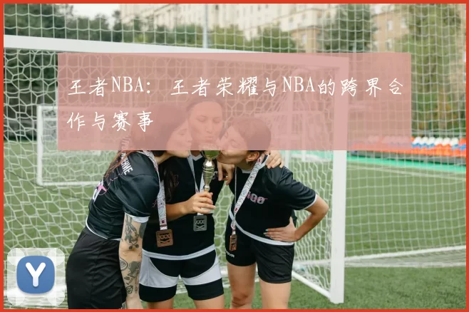 王者NBA:王者荣耀与NBA的跨界合作与赛事