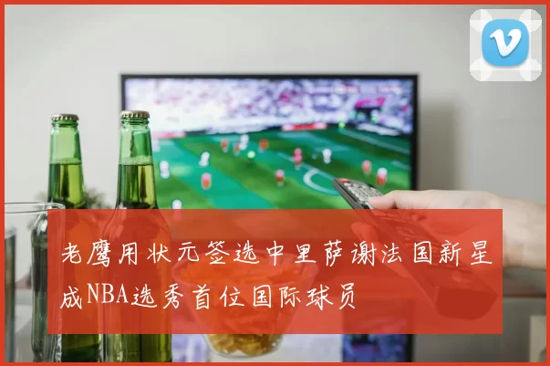 老鹰用状元签选中里萨谢法国新星成NBA选秀首位国际球员