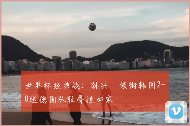 世界杯经典战:孙兴慜领衔韩国2-0送德国队耻辱性回家