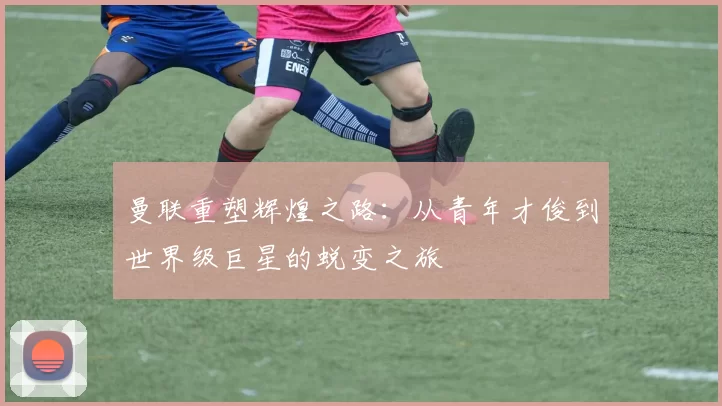 曼联重塑辉煌之路：从青年才俊到世界级巨星的蜕变之旅