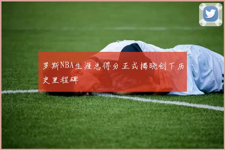 罗斯NBA生涯总得分正式揭晓创下历史里程碑