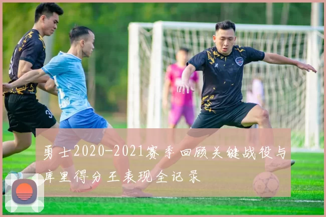 勇士2020-2021赛季回顾关键战役与库里得分王表现全记录