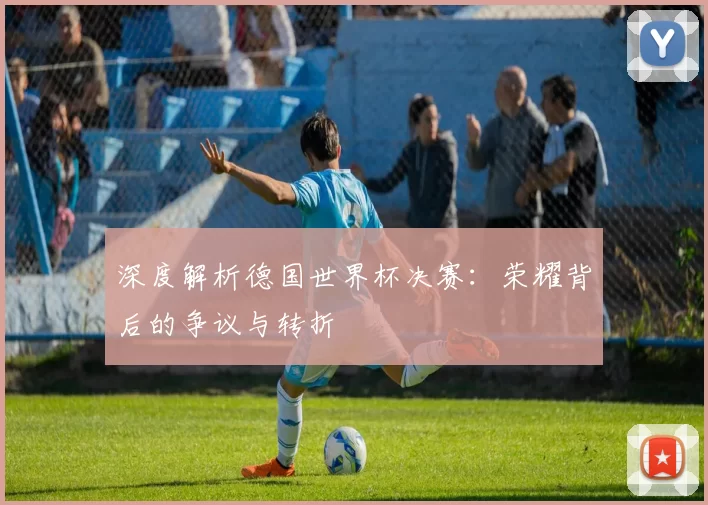 深度解析德国世界杯决赛：荣耀背后的争议与转折