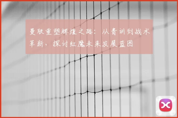 曼联重塑辉煌之路：从青训到战术革新，探讨红魔未来发展蓝图