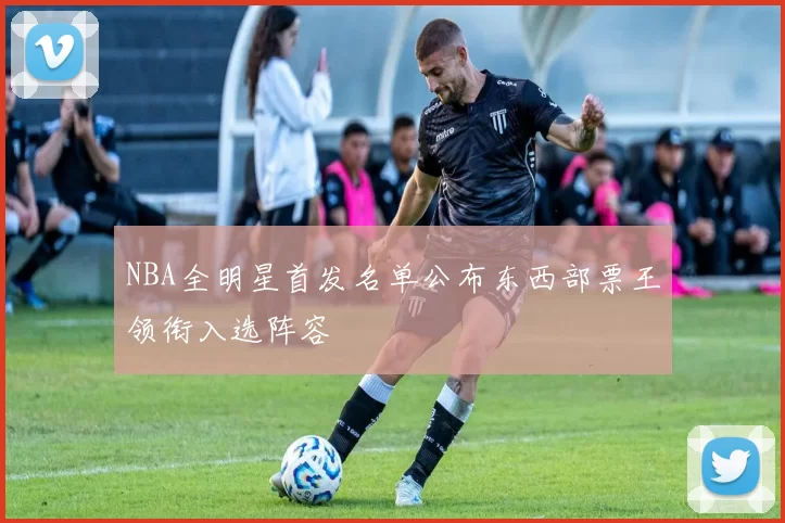 NBA全明星首发名单公布东西部票王领衔入选阵容
