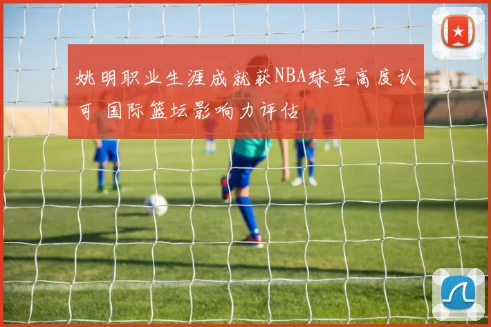 姚明职业生涯成就获NBA球星高度认可 国际篮坛影响力评估