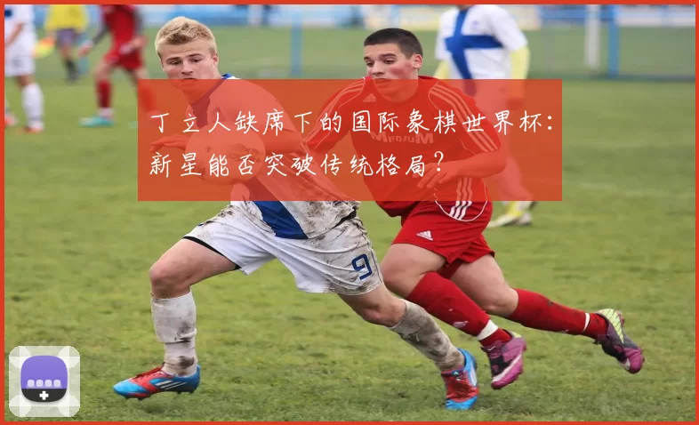 丁立人缺席下的国际象棋世界杯:新星能否突破传统格局?