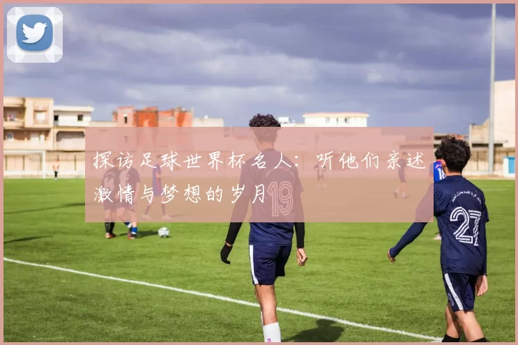探访足球世界杯名人:听他们亲述激情与梦想的岁月