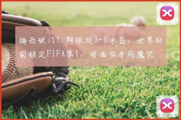 梅西破门！阿根廷3-0冰岛，世界杯前锁定FIFA第1，将面临夺冠魔咒