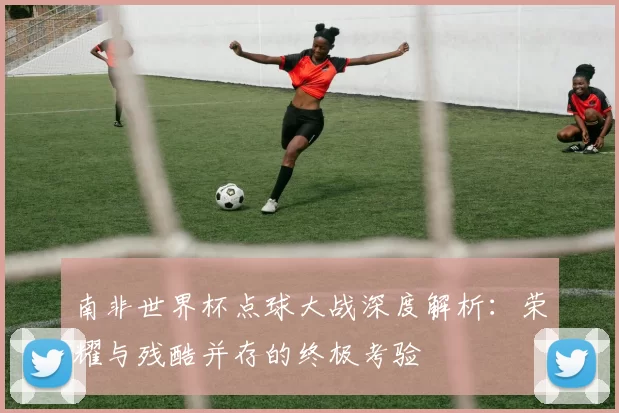 南非世界杯点球大战深度解析：荣耀与残酷并存的终极考验