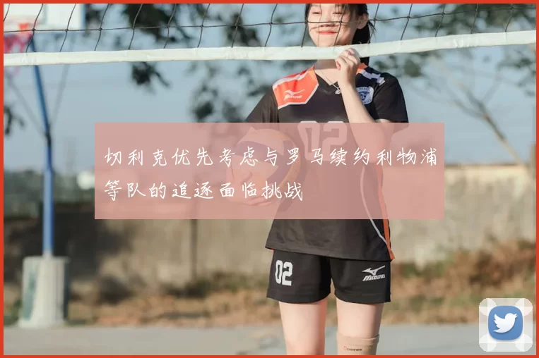 切利克优先考虑与罗马续约利物浦等队的追逐面临挑战