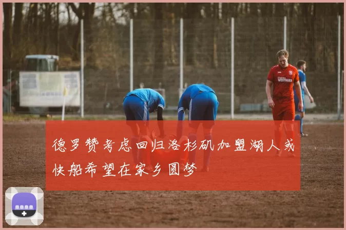 德罗赞考虑回归洛杉矶加盟湖人或快船希望在家乡圆梦