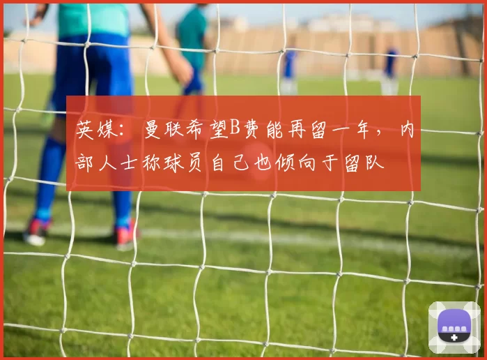 英媒：曼联希望B费能再留一年，内部人士称球员自己也倾向于留队