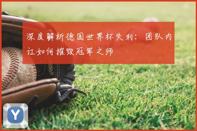 深度解析德国世界杯失利：团队内讧如何摧毁冠军之师