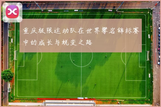 重庆极限运动队在世界攀岩锦标赛中的成长与蜕变之路