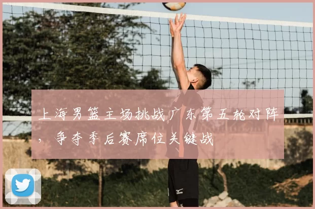 上海男篮主场挑战广东第五轮对阵，争夺季后赛席位关键战