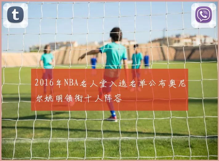 2016年NBA名人堂入选名单公布奥尼尔姚明领衔十人阵容