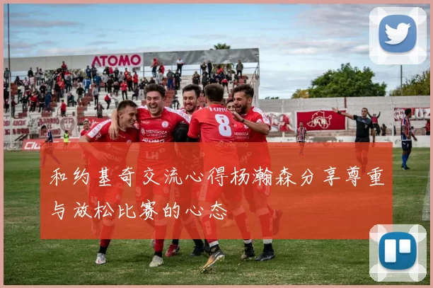 和约基奇交流心得杨瀚森分享尊重与放松比赛的心态