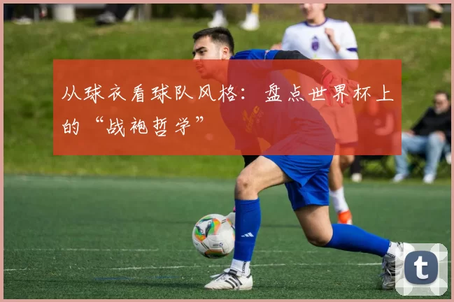 从球衣看球队风格：盘点世界杯上的“战袍哲学”
